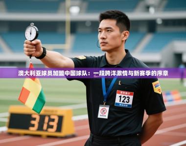 澳大利亚球员加盟中国球队：一段跨洋激情与新赛季的序章