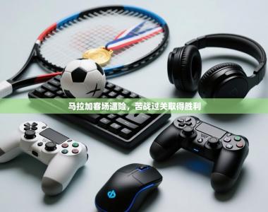 马拉加客场遇险，苦战过关取得胜利