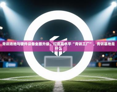 青训场地与硬件设备全面升级，打造高水平“青训工厂”，青训基地是什么