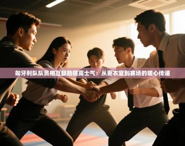 匈牙利队队员相互鼓励提高士气：从更衣室到赛场的暖心传递