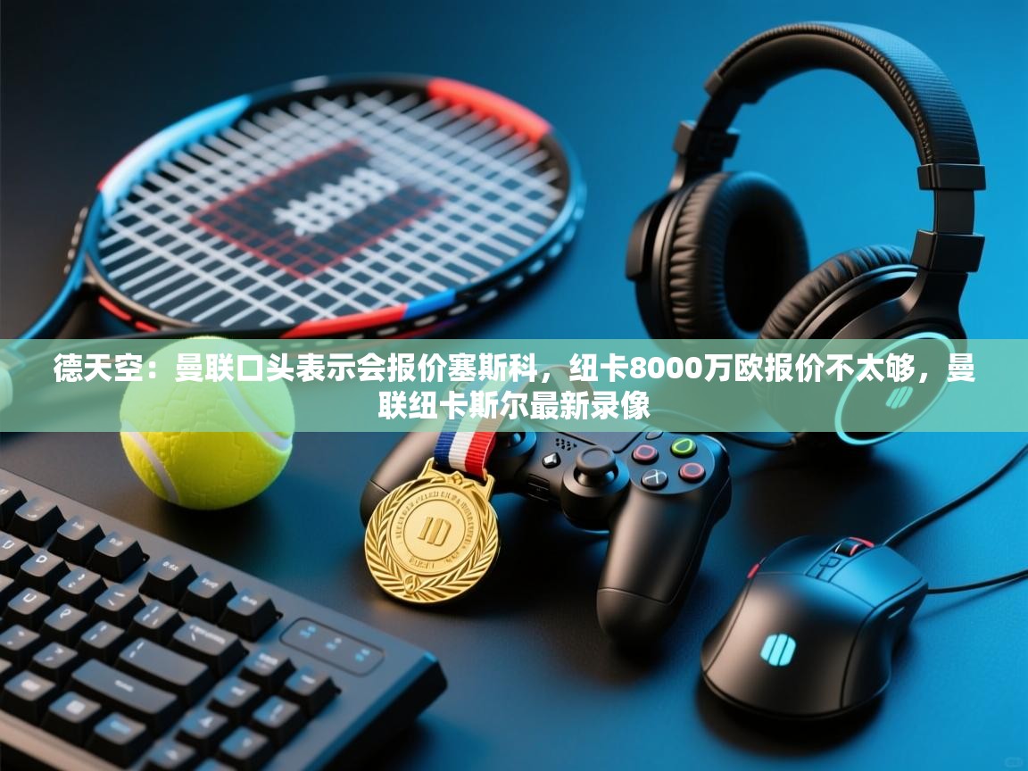 德天空：曼联口头表示会报价塞斯科，纽卡8000万欧报价不太够，曼联纽卡斯尔最新录像  第1张