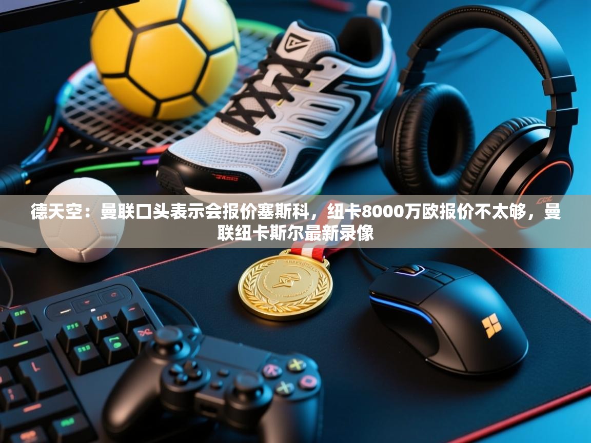 德天空：曼联口头表示会报价塞斯科，纽卡8000万欧报价不太够，曼联纽卡斯尔最新录像  第2张