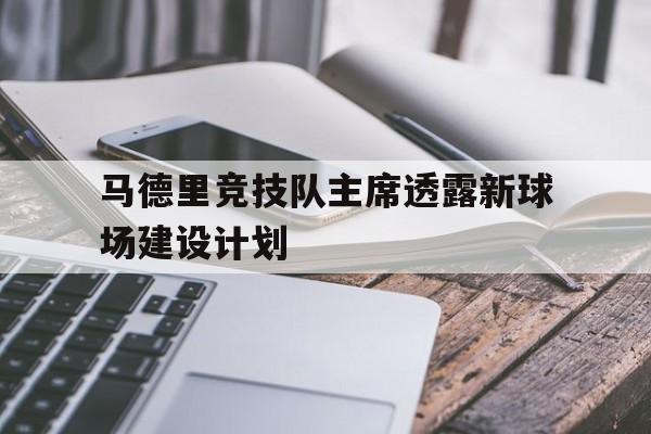 世俱杯官网-关于马德里竞技队主席透露新球场建设计划的信息